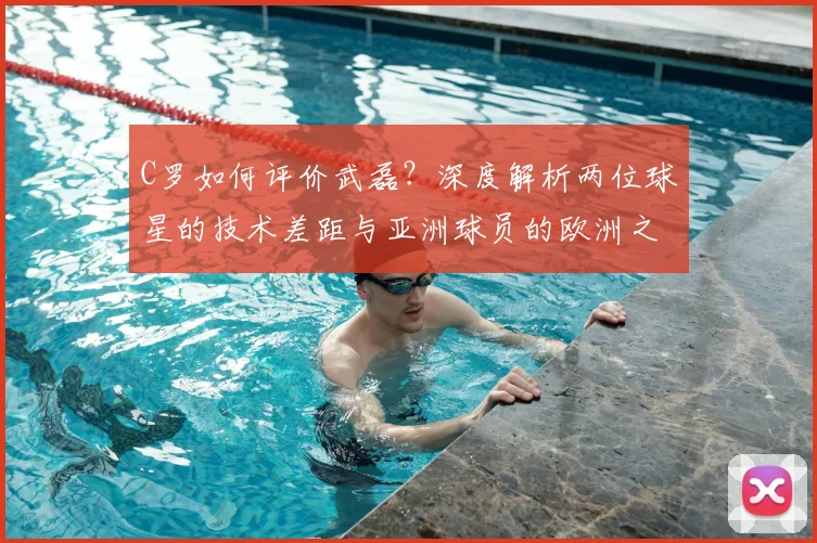C罗如何评价武磊?深度解析两位球星的技术差距与亚洲球员的欧洲之路