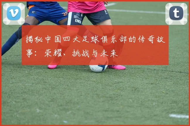 揭秘中国四大足球俱乐部的传奇故事：荣耀、挑战与未来