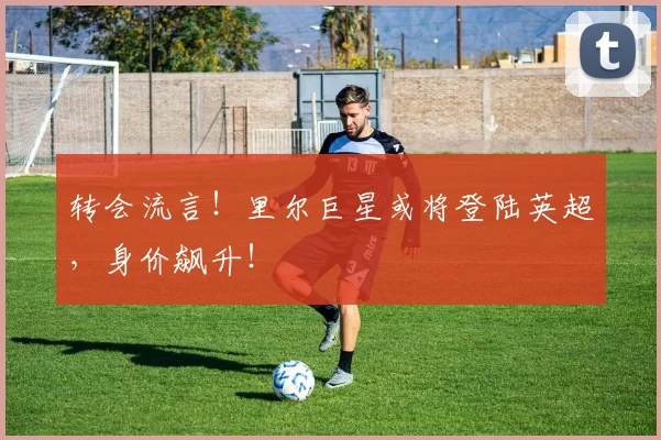 转会流言!里尔巨星或将登陆英超,身价飙升!