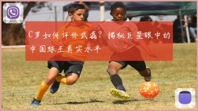 C罗如何评价武磊？揭秘巨星眼中的中国球王真实水平