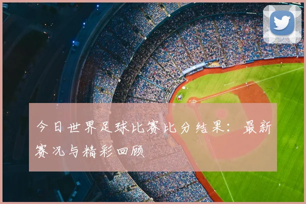 今日世界足球比赛比分结果:最新赛况与精彩回顾