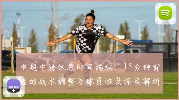 中超中场休息时间揭秘:15分钟背后的战术调整与球员恢复深度解析